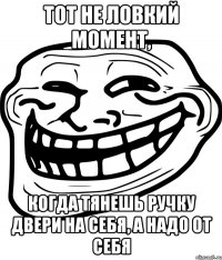 тот не ловкий момент, когда тянешь ручку двери на себя, а надо от себя