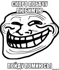 скоро побачу любимую пойду помиюсь)