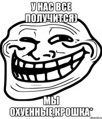 у нас все получится) мы охуенные,крошка*