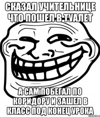 сказал учительнице что пошел в туалет а сам побегал по коридору и зашел в класс под конец урока