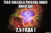 тебя забуду,а любовь нашу никогда! 2,5 года )