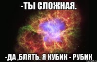 -ты сложная. -да ,блять. я кубик - рубик