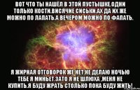 вот что ты нашёл в этой пустышке.одни только кости.висячие сиськи.ах да их же можно по лапать.а вечером можно по фапать. я жирная отговорок же нет.не делаю ночью тебе я миньет.зато я не шлюха ,меня не купить.я буду жрать столько пока буду жить!