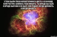 у тебя были глаза неповторимого цвета. и я вообще, если честно, боялась тебя любить. ты вроде бы был, а вроде был как и не был. сам решал, когда целовать, а когда уходить. 