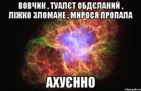 вовчик , туалєт обдєланий , ліжко зломане , мирося пропала ахуєнно