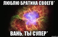 люблю братика своего* вань, ты супер*