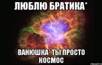 люблю братика* ванюшка* ты просто космос