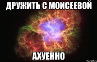 дружить с моисеевой ахуенно