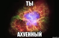 ты ахуенный