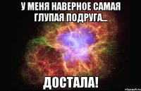 у меня наверное самая глупая подруга... достала!