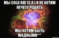 мы cold ray [c.r.] и не хотим нечего решать мы хотим быть модными^^