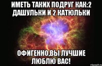 иметь таких подруг как:2 дашульки и 2 катюльки офигенно,вы лучшие люблю вас!