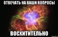 отвечать на ваши вопросы восхитительно