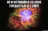 ну и оставайся со свое гордостью в 2-ём!!! 