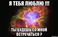 я тебя люблю !!! ты будешь со мной встречаться ?