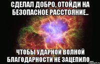 сделал добро, отойди на безопасное расстояние.. чтобы ударной волной благодарности не зацепило...