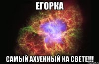 егорка самый ахуенный на свете!!!