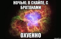 ночью, в скайпе, с братанами охуенно