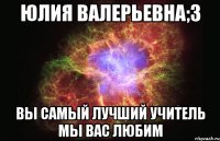 юлия валерьевна;3 вы самый лучший учитель мы вас любим