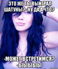 -это же ты выиграл шатуны? -ну да,а что? -может встретимся? -ыыыыы