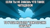 если ты не знаешь что такое чатвдвоем то у тебя не было "твиттерские заебали"