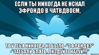 если ты никогда не искал эфрондо в чатвдвоем, то у тебя никогда не было -"эфрондо?" -"заебали блять, пиздуйте нахуй!!!"