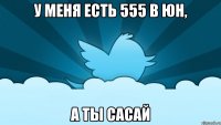 у меня есть 555 в юн, а ты сасай