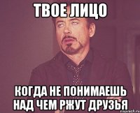 твое лицо когда не понимаешь над чем ржут друзья