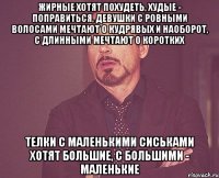 жирные хотят похудеть, худые - поправиться, девушки с ровными волосами мечтают о кудрявых и наоборот, с длинными мечтают о коротких телки с маленькими сиськами хотят большие, с большими - маленькие