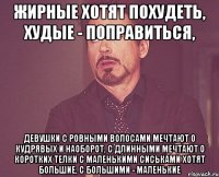 жирные хотят похудеть, худые - поправиться, девушки с ровными волосами мечтают о кудрявых и наоборот, с длинными мечтают о коротких телки с маленькими сиськами хотят большие, с большими - маленькие