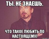 ты, не знаешь, что такое любить по настоящему)