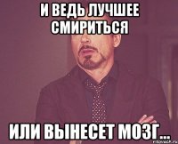 и ведь лучшее смириться или вынесет мозг...