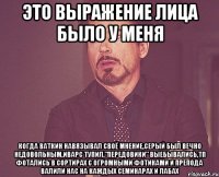 это выражение лица было у меня когда ваткин навязывал своё мнение,серый был вечно недовольным,иварс тупил,"передовики" выебывались,тп фотались в сортирах с огромными фотиками и препода валили нас на каждых семинарах и лабах