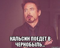  кальсин поедет в чернобыль...