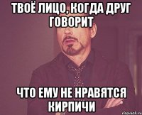 твоё лицо, когда друг говорит что ему не нравятся кирпичи