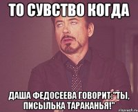 то сувство когда даша федосеева говорит:"ты, писылька тараканья!"