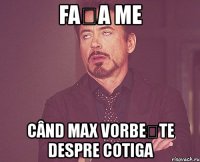 fața me când max vorbește despre cotiga