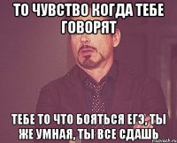 то чувство когда тебе говорят тебе то что бояться егэ, ты же умная, ты все сдашь