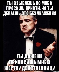 ты взываешь ко мне и просишь прийти, но ты делаешь это без уважения ты даже не приносишь мне в жертву девственницу