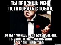 ты просишь меня поговорить с тобой, но ты просишь меня без уважения, ты даже не называешь меня "солнечным" xdd