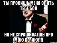 ты просишь меня слить тебе бой но не спрашиваешь про мою серию!!!