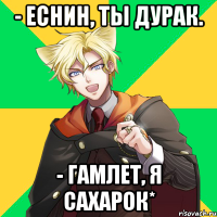 - еснин, ты дурак. - гамлет, я сахарок*