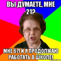 вы думаете, мне 21? мне 67! и я продолжаю работать в школе!