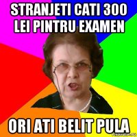 stranjeti cati 300 lei pintru examen ori ati belit pula