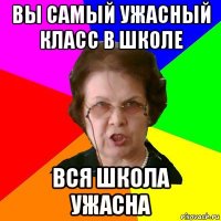 вы самый ужасный класс в школе вся школа ужасна