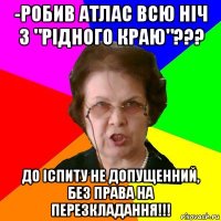 -робив атлас всю ніч з "рідного краю"??? до іспиту не допущенний, без права на перезкладання!!!