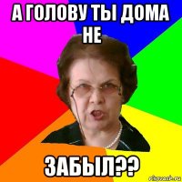 а голову ты дома не забыл??