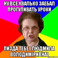 ну все хвалько заебал прогуливать уроки пизда тебе ( людмила володиміривна)