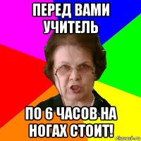 перед вами учитель по 6 часов на ногах стоит!