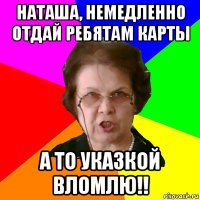 наташа, немедленно отдай ребятам карты а то указкой вломлю!!